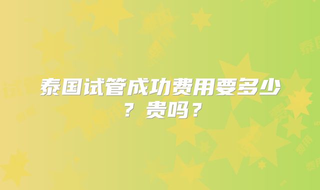 泰国试管成功费用要多少？贵吗？