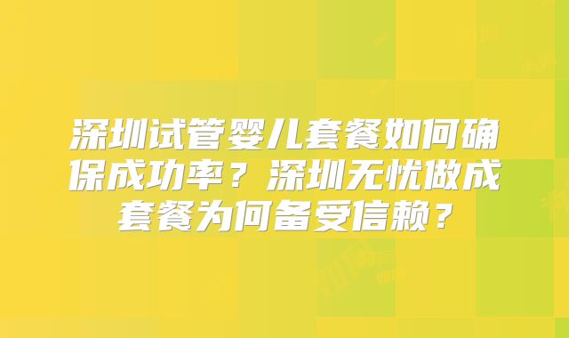 深圳试管婴儿套餐如何确保成功率？深圳无忧做成套餐为何备受信赖？