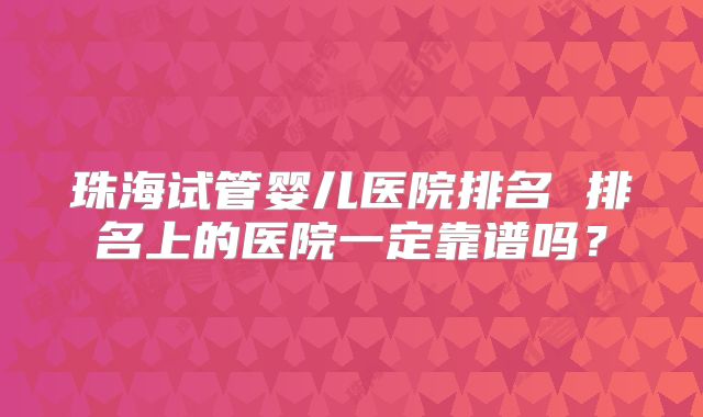 珠海试管婴儿医院排名 排名上的医院一定靠谱吗？