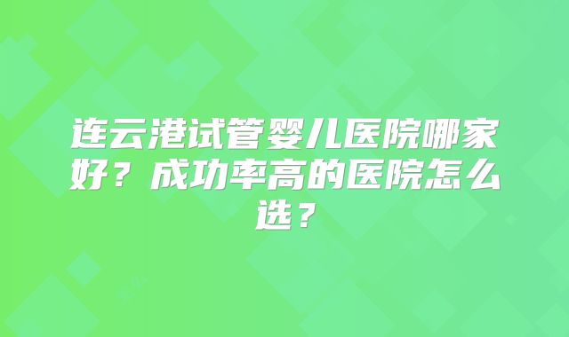 连云港试管婴儿医院哪家好?成功率高的医院怎么选?