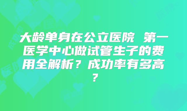 大龄单身在公立医院 第一医学中心做试管生子的费用全解析？成功率有多高？