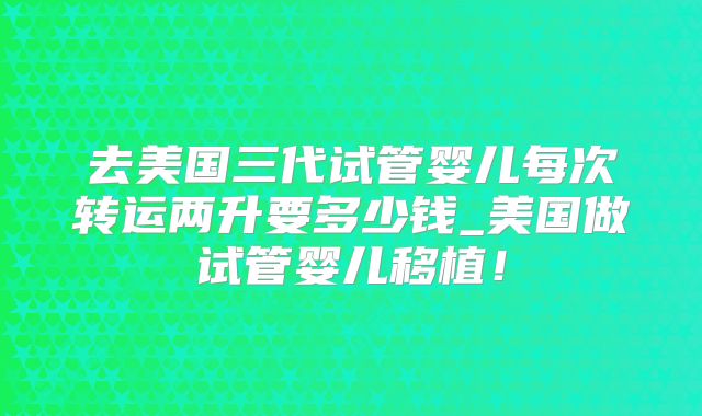 去美国三代试管婴儿每次转运两升要多少钱_美国做试管婴儿移植！