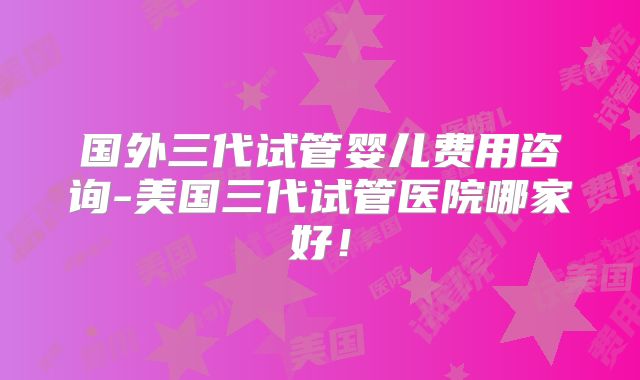 国外三代试管婴儿费用咨询-美国三代试管医院哪家好!