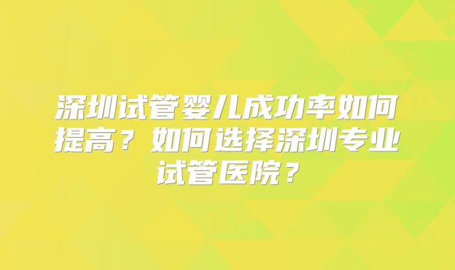 深圳试管婴儿成功率如何提高？如何选择深圳专业试管医院？