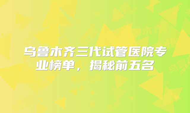 乌鲁木齐三代试管医院专业榜单,揭秘前五名