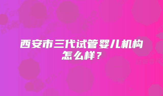 西安市三代试管婴儿机构怎么样？