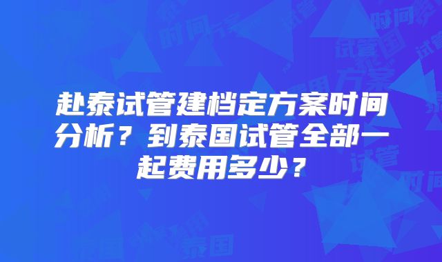 赴泰试管建档定方案时间分析？到泰国试管全部一起费用多少？