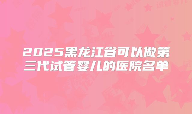 2025黑龙江省可以做第三代试管婴儿的医院名单