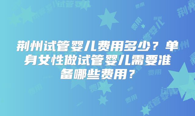 荆州试管婴儿费用多少？单身女性做试管婴儿需要准备哪些费用？