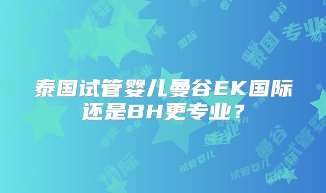 泰国试管婴儿曼谷EK国际还是BH更专业？