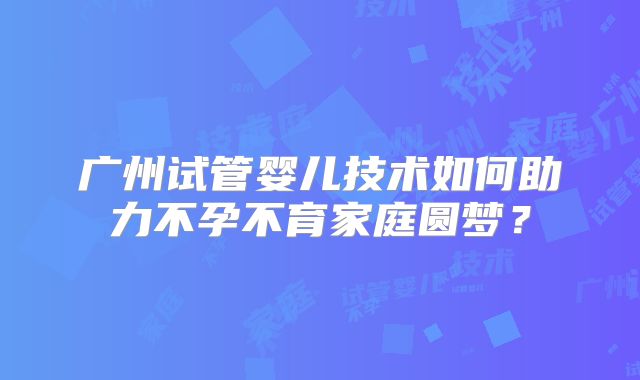 广州试管婴儿技术如何助力不孕不育家庭圆梦？
