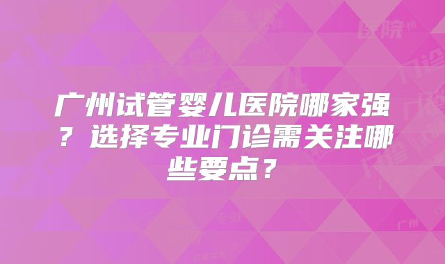 广州试管婴儿医院哪家强？选择专业门诊需关注哪些要点？