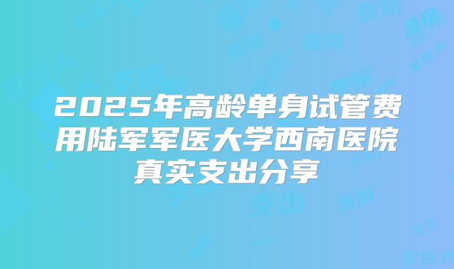 2025年高龄单身试管费用陆军军医大学西南医院真实支出分享