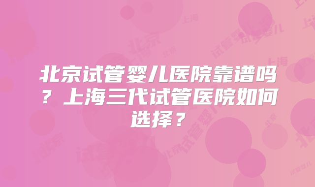 北京试管婴儿医院靠谱吗？上海三代试管医院如何选择？