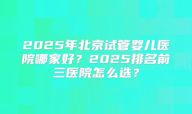 2025年北京试管婴儿医院哪家好？2025排名前三医院怎么选？