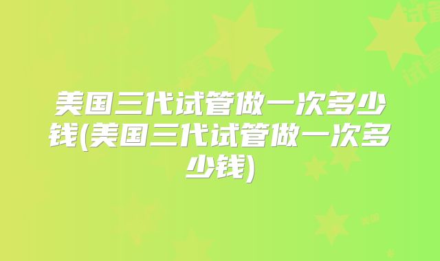 美国三代试管做一次多少钱(美国三代试管做一次多少钱)