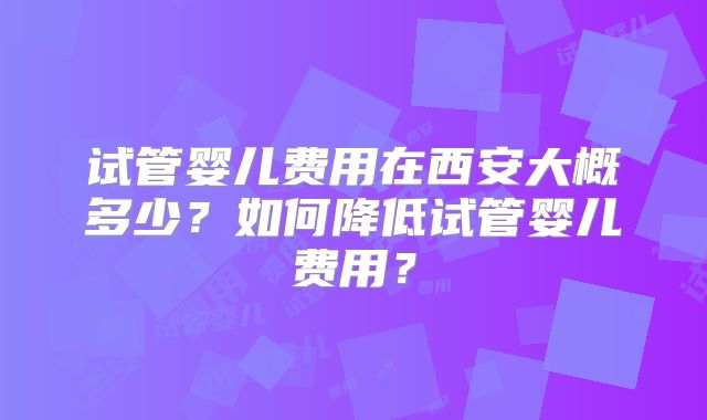 试管婴儿费用在西安大概多少？如何降低试管婴儿费用？