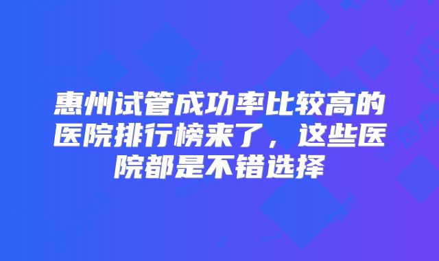 惠州试管成功率比较高的医院排行榜来了，这些医院都是不错选择