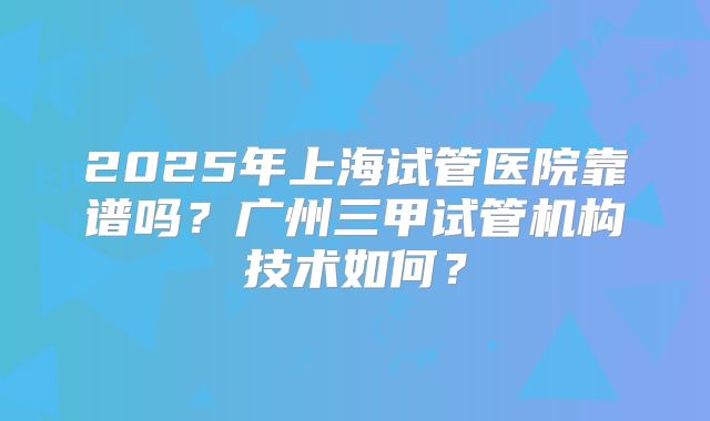 2025年上海试管医院靠谱吗?广州三甲试管机构技术如何?