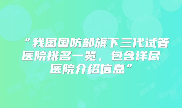 “我国国防部旗下三代试管医院排名一览，包含详尽医院介绍信息”