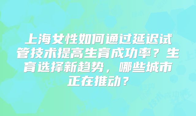 上海女性如何通过延迟试管技术提高生育成功率？生育选择新趋势，哪些城市正在推动？