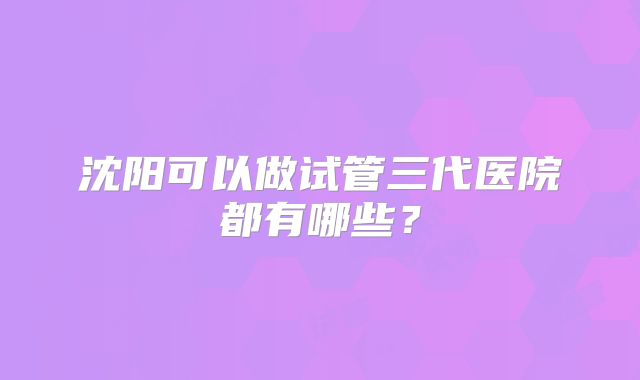 沈阳可以做试管三代医院都有哪些?