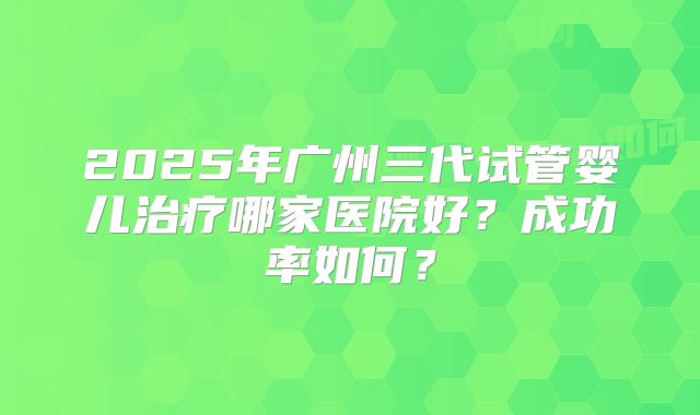 2025年广州三代试管婴儿治疗哪家医院好？成功率如何？