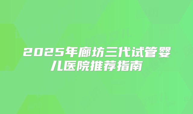 2025年廊坊三代试管婴儿医院推荐指南