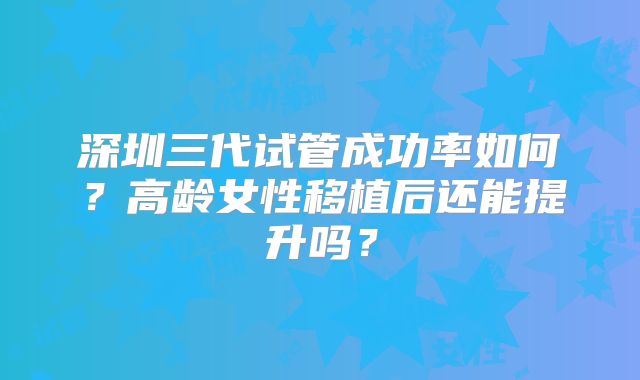 深圳三代试管成功率如何？高龄女性移植后还能提升吗？