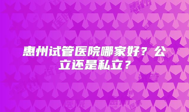 惠州试管医院哪家好？公立还是私立？