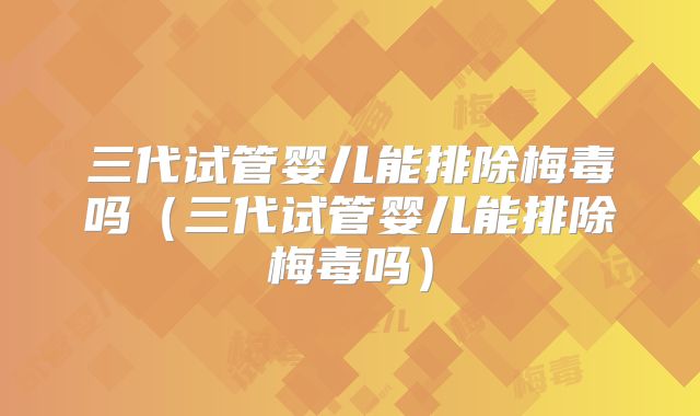 三代试管婴儿能排除梅毒吗（三代试管婴儿能排除梅毒吗）
