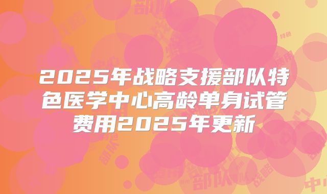 2025年战略支援部队特色医学中心高龄单身试管费用2025年更新