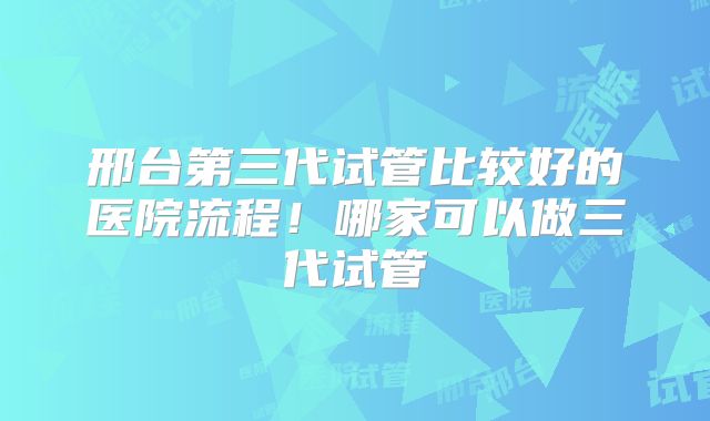 邢台第三代试管比较好的医院流程！哪家可以做三代试管