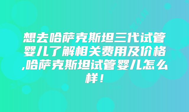 想去哈萨克斯坦三代试管婴儿了解相关费用及价格,哈萨克斯坦试管婴儿怎么样！