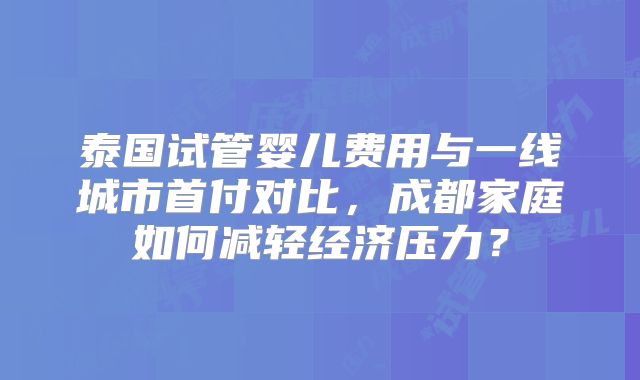 泰国试管婴儿费用与一线城市首付对比，成都家庭如何减轻经济压力？