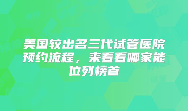 美国较出名三代试管医院预约流程，来看看哪家能位列榜首