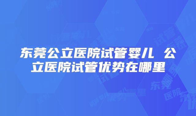 东莞公立医院试管婴儿 公立医院试管优势在哪里