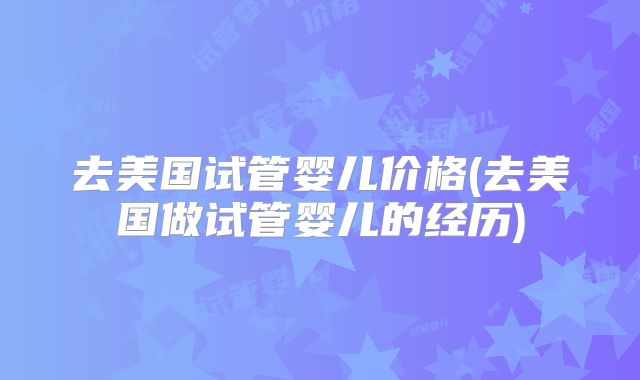 去美国试管婴儿价格(去美国做试管婴儿的经历)