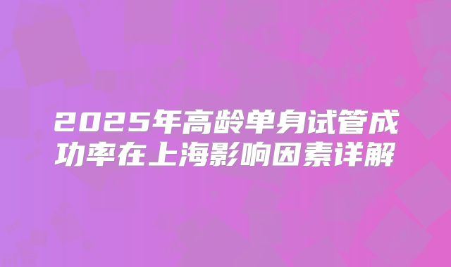 2025年高龄单身试管成功率在上海影响因素详解