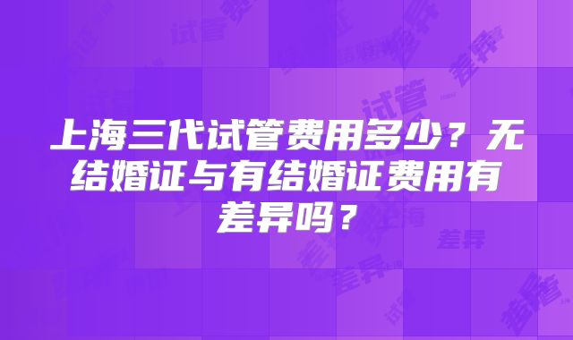 上海三代试管费用多少?无结婚证与有结婚证费用有差异吗?