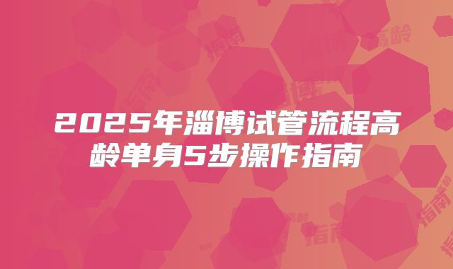 2025年淄博试管流程高龄单身5步操作指南