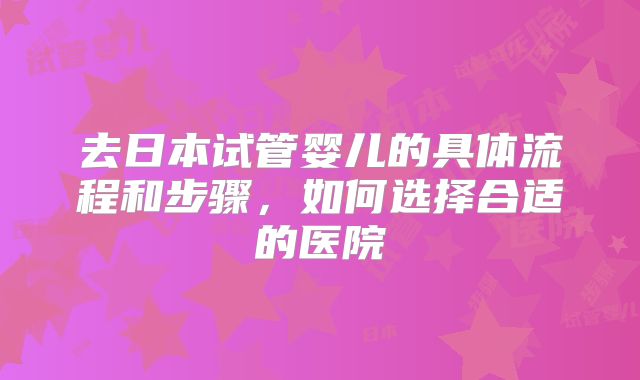 去日本试管婴儿的具体流程和步骤，如何选择合适的医院