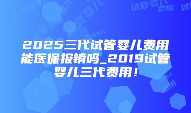 2025三代试管婴儿费用能医保报销吗_2019试管婴儿三代费用!