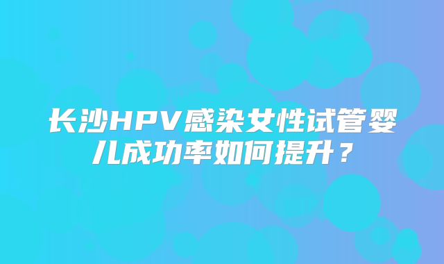 长沙HPV感染女性试管婴儿成功率如何提升？