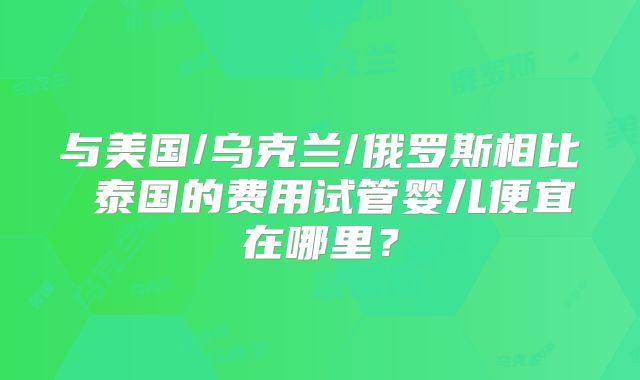与美国/乌克兰/俄罗斯相比 泰国的费用试管婴儿便宜在哪里？