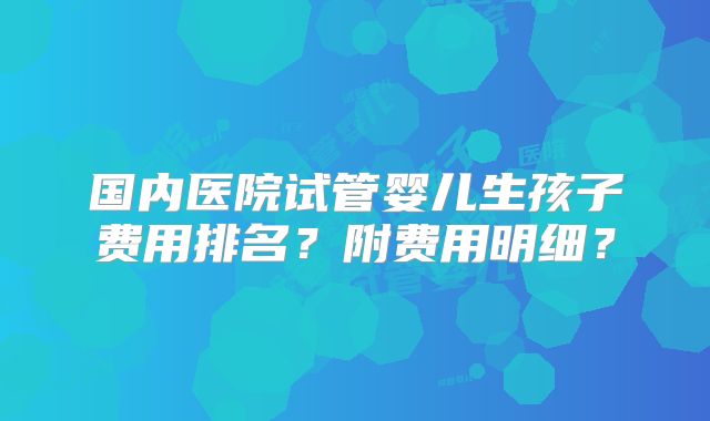 国内医院试管婴儿生孩子费用排名？附费用明细？