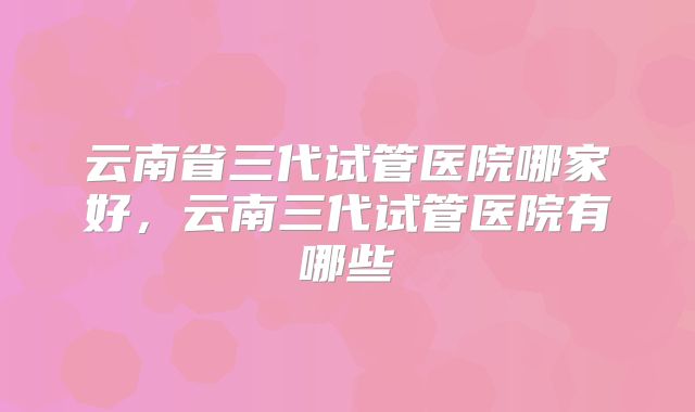 云南省三代试管医院哪家好，云南三代试管医院有哪些
