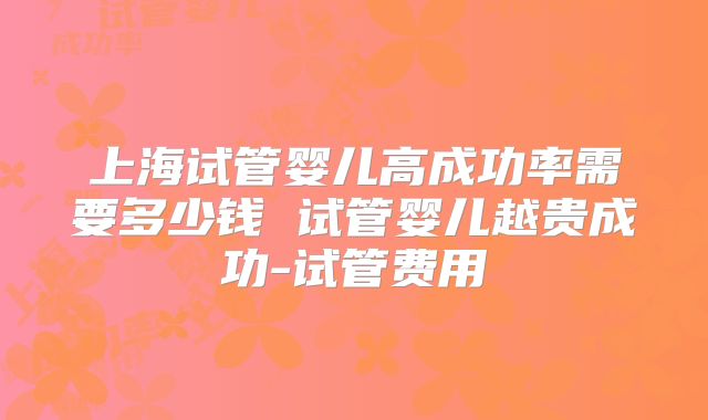 上海试管婴儿高成功率需要多少钱 试管婴儿越贵成功-试管费用