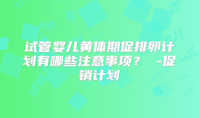 试管婴儿黄体期促排卵计划有哪些注意事项？ -促销计划