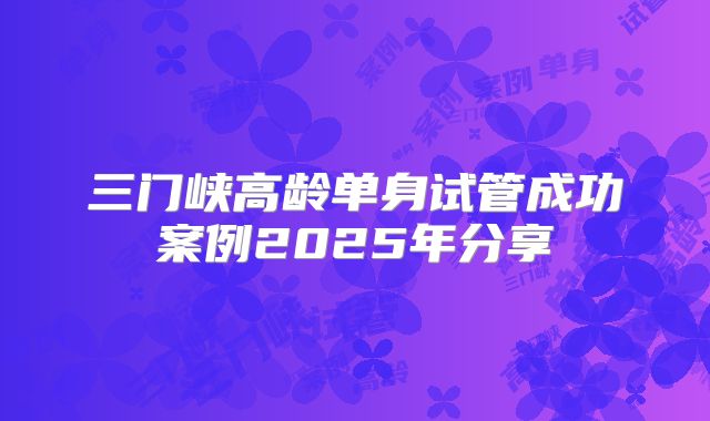 三门峡高龄单身试管成功案例2025年分享